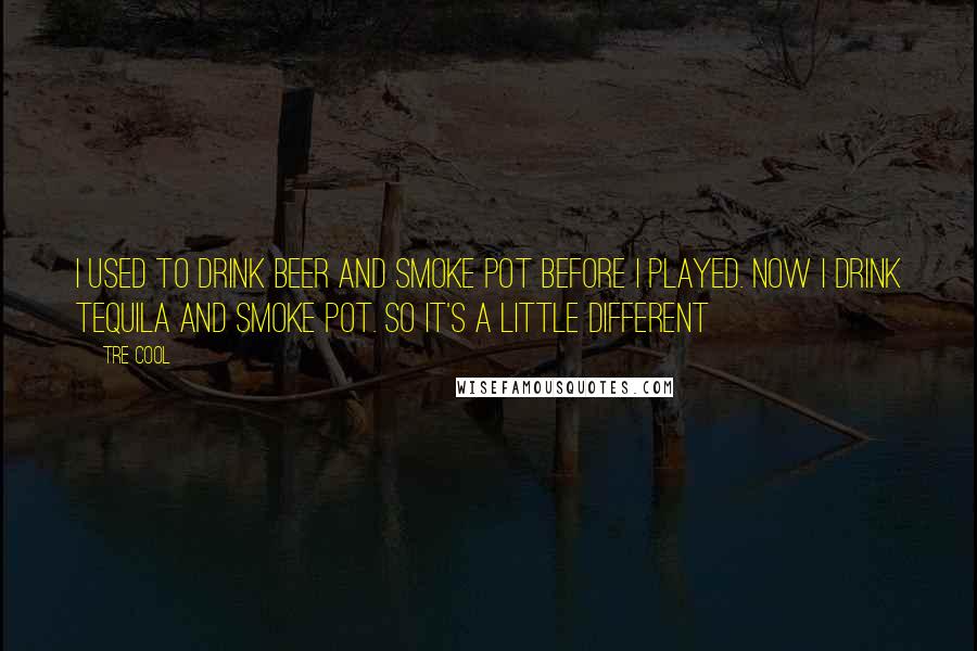 Tre Cool Quotes: I used to drink beer and smoke pot before I played. Now I drink tequila and smoke pot. So it's a little different
