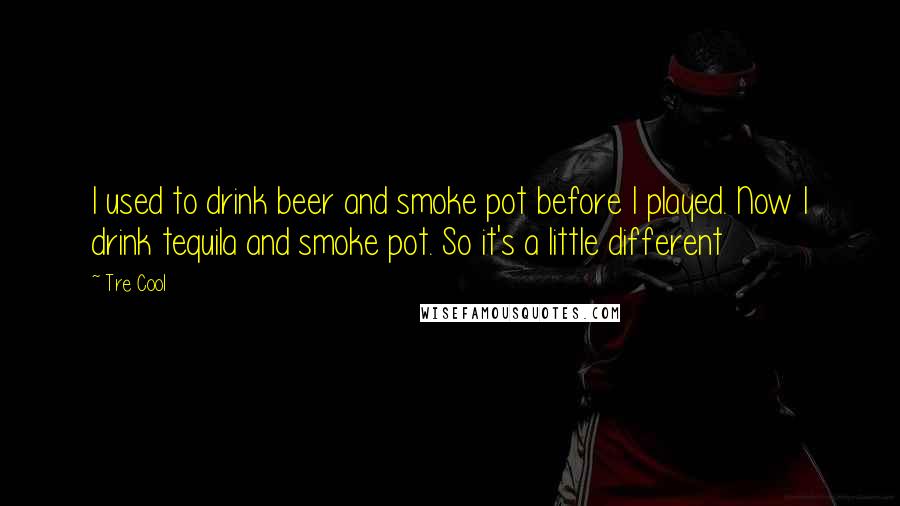 Tre Cool Quotes: I used to drink beer and smoke pot before I played. Now I drink tequila and smoke pot. So it's a little different