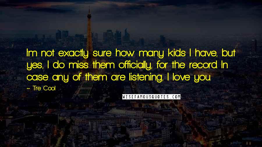 Tre Cool Quotes: I'm not exactly sure how many kids I have, but yes, I do miss them officially, for the record. In case any of them are listening, I love you.