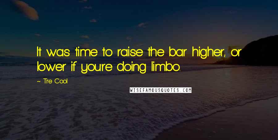 Tre Cool Quotes: It was time to raise the bar higher, or lower if you're doing limbo.