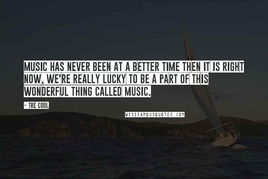 Tre Cool Quotes: Music has never been at a better time then it is right now, we're really lucky to be a part of this wonderful thing called music.