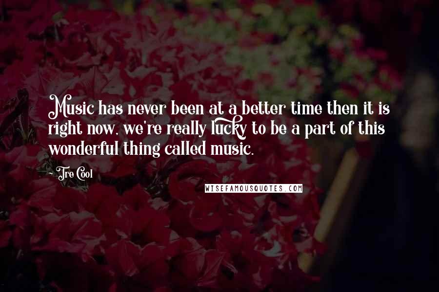 Tre Cool Quotes: Music has never been at a better time then it is right now, we're really lucky to be a part of this wonderful thing called music.