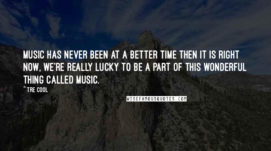 Tre Cool Quotes: Music has never been at a better time then it is right now, we're really lucky to be a part of this wonderful thing called music.