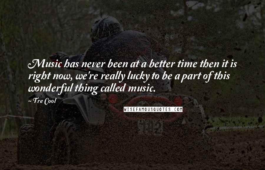 Tre Cool Quotes: Music has never been at a better time then it is right now, we're really lucky to be a part of this wonderful thing called music.