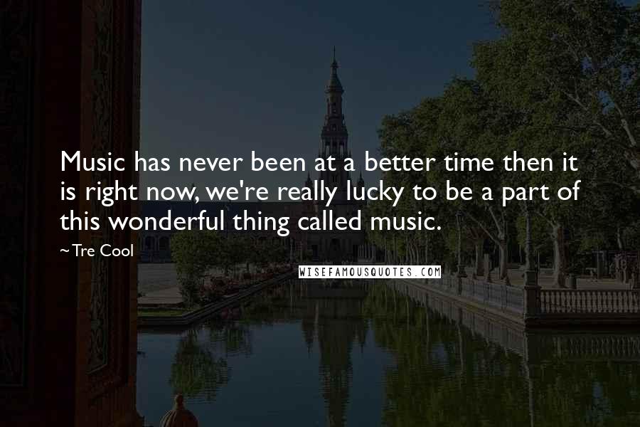 Tre Cool Quotes: Music has never been at a better time then it is right now, we're really lucky to be a part of this wonderful thing called music.