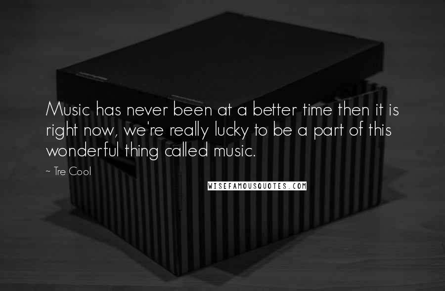 Tre Cool Quotes: Music has never been at a better time then it is right now, we're really lucky to be a part of this wonderful thing called music.