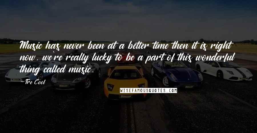 Tre Cool Quotes: Music has never been at a better time then it is right now, we're really lucky to be a part of this wonderful thing called music.