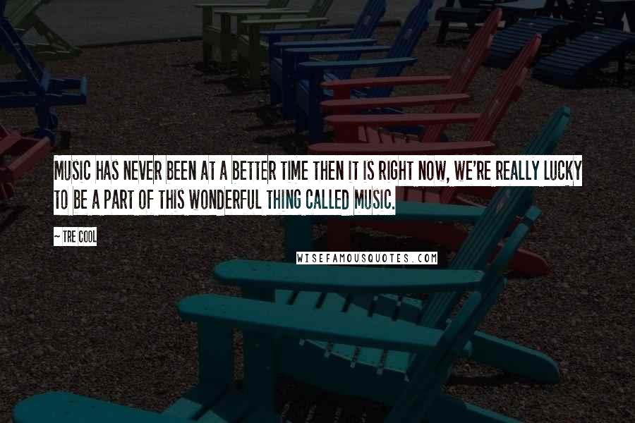 Tre Cool Quotes: Music has never been at a better time then it is right now, we're really lucky to be a part of this wonderful thing called music.