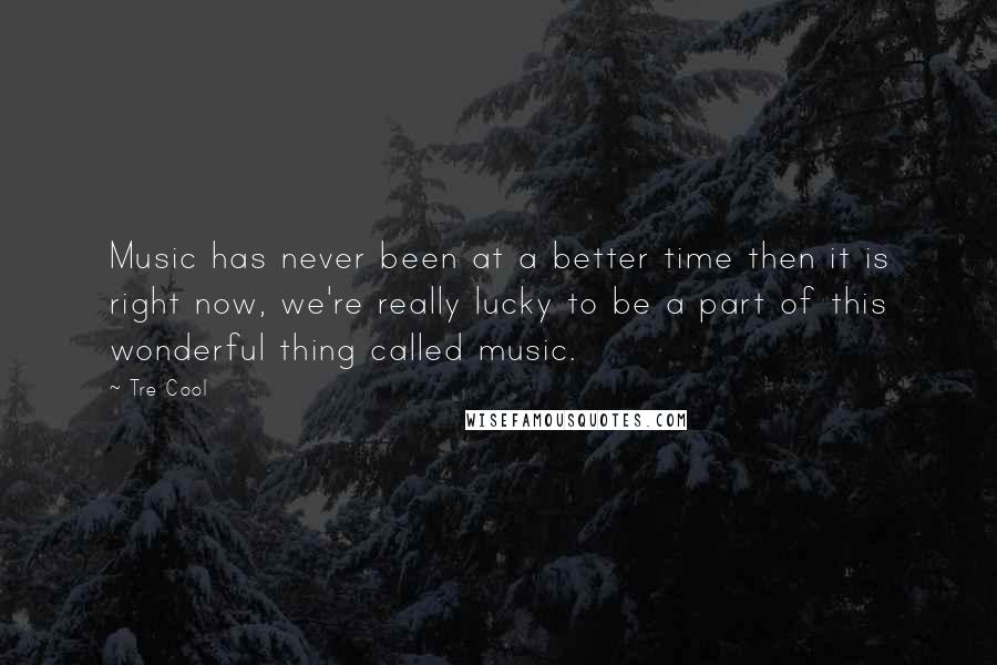 Tre Cool Quotes: Music has never been at a better time then it is right now, we're really lucky to be a part of this wonderful thing called music.
