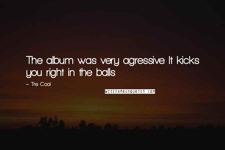 Tre Cool Quotes: The album was very agressive. It kicks you right in the balls.