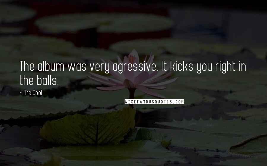 Tre Cool Quotes: The album was very agressive. It kicks you right in the balls.