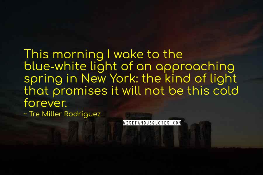 Tre Miller Rodriguez Quotes: This morning I wake to the blue-white light of an approaching spring in New York: the kind of light that promises it will not be this cold forever.