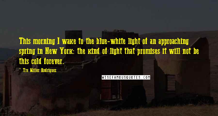 Tre Miller Rodriguez Quotes: This morning I wake to the blue-white light of an approaching spring in New York: the kind of light that promises it will not be this cold forever.