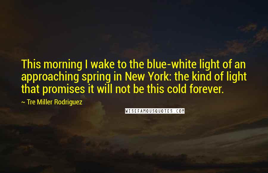 Tre Miller Rodriguez Quotes: This morning I wake to the blue-white light of an approaching spring in New York: the kind of light that promises it will not be this cold forever.