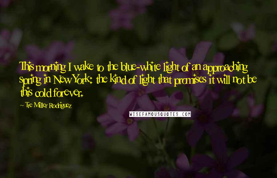 Tre Miller Rodriguez Quotes: This morning I wake to the blue-white light of an approaching spring in New York: the kind of light that promises it will not be this cold forever.