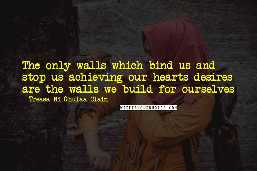 Treasa Ni Ghulaa Clain Quotes: The only walls which bind us and stop us achieving our hearts desires are the walls we build for ourselves