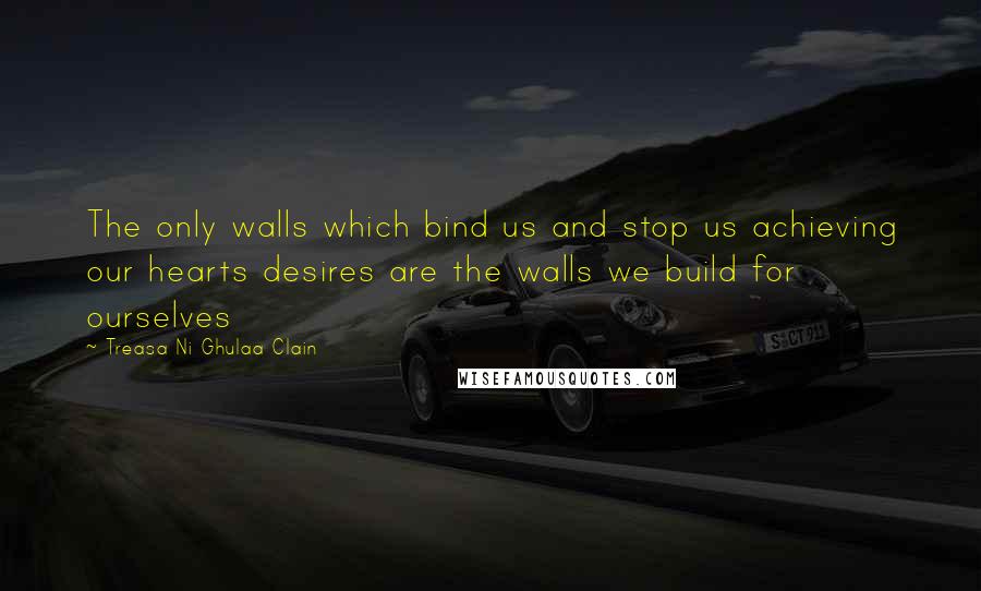 Treasa Ni Ghulaa Clain Quotes: The only walls which bind us and stop us achieving our hearts desires are the walls we build for ourselves