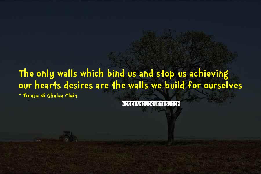 Treasa Ni Ghulaa Clain Quotes: The only walls which bind us and stop us achieving our hearts desires are the walls we build for ourselves