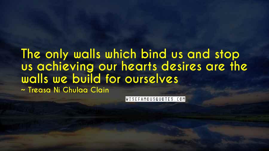 Treasa Ni Ghulaa Clain Quotes: The only walls which bind us and stop us achieving our hearts desires are the walls we build for ourselves