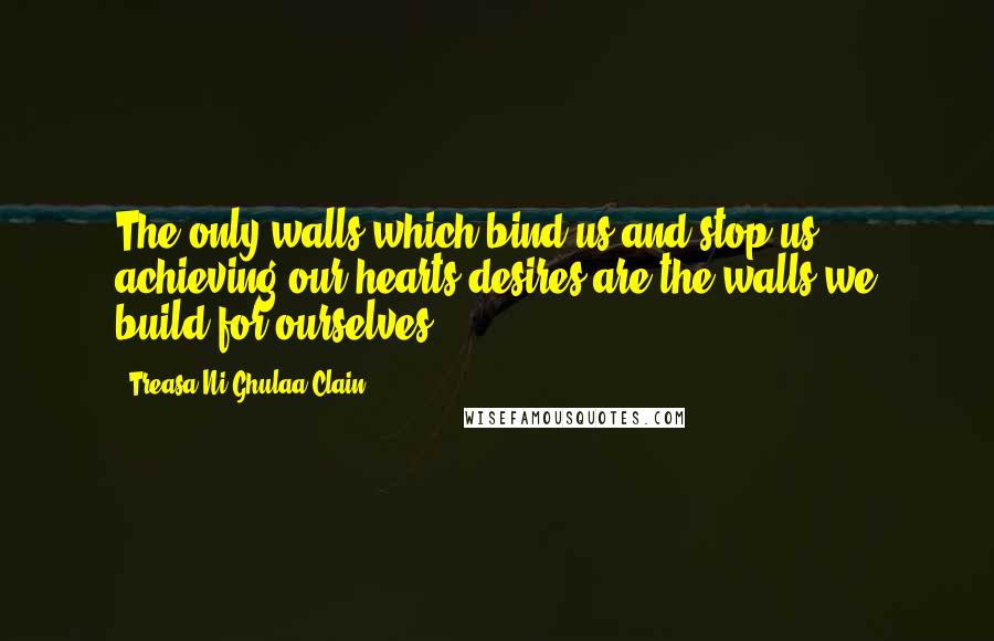 Treasa Ni Ghulaa Clain Quotes: The only walls which bind us and stop us achieving our hearts desires are the walls we build for ourselves