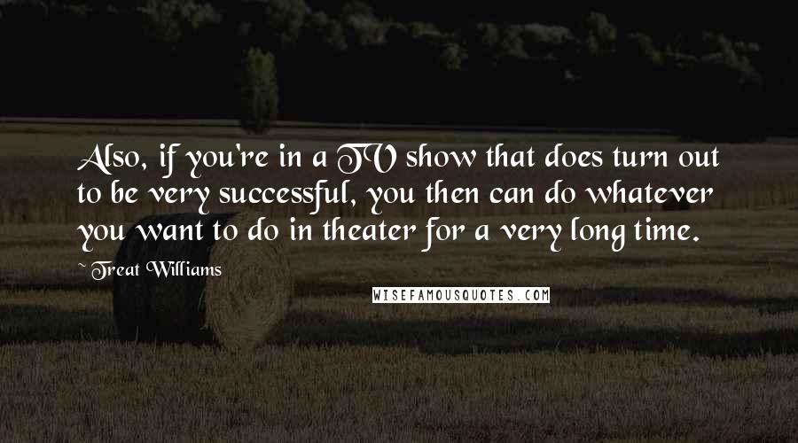 Treat Williams Quotes: Also, if you're in a TV show that does turn out to be very successful, you then can do whatever you want to do in theater for a very long time.