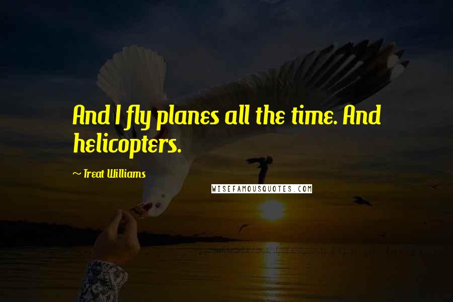 Treat Williams Quotes: And I fly planes all the time. And helicopters.