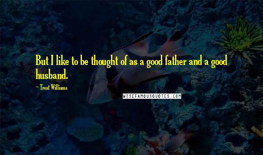 Treat Williams Quotes: But I like to be thought of as a good father and a good husband.