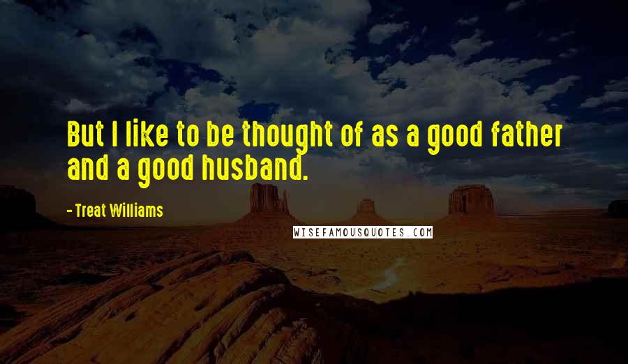 Treat Williams Quotes: But I like to be thought of as a good father and a good husband.