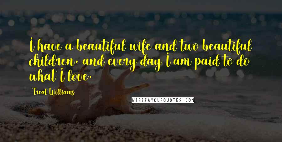 Treat Williams Quotes: I have a beautiful wife and two beautiful children, and every day I am paid to do what I love.