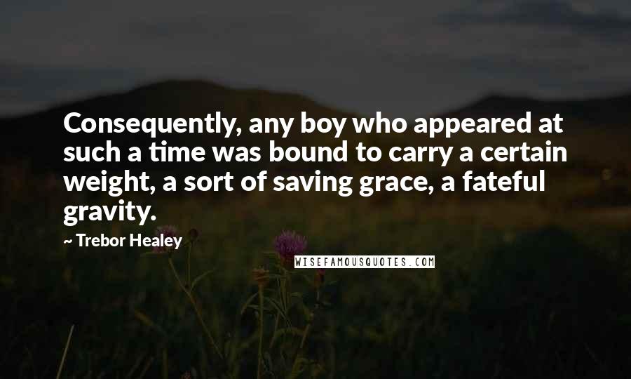 Trebor Healey Quotes: Consequently, any boy who appeared at such a time was bound to carry a certain weight, a sort of saving grace, a fateful gravity.
