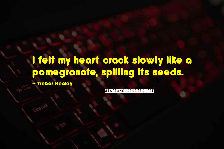 Trebor Healey Quotes: I felt my heart crack slowly like a pomegranate, spilling its seeds.