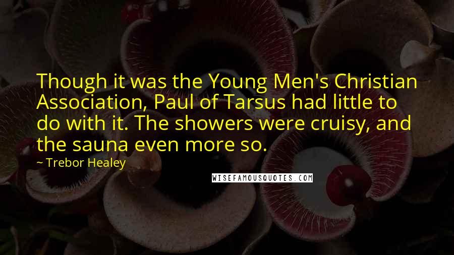 Trebor Healey Quotes: Though it was the Young Men's Christian Association, Paul of Tarsus had little to do with it. The showers were cruisy, and the sauna even more so.