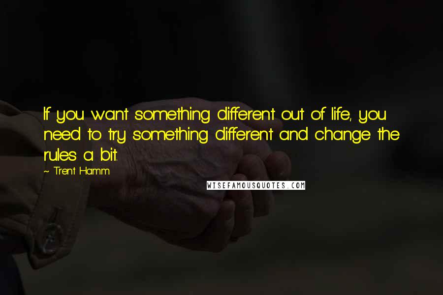 Trent Hamm Quotes: If you want something different out of life, you need to try something different and change the rules a bit.