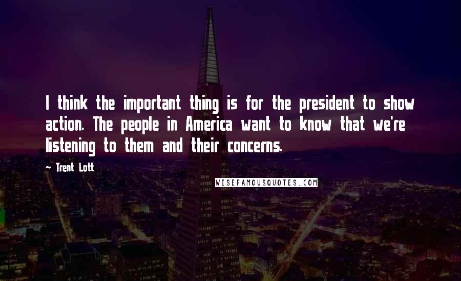 Trent Lott Quotes: I think the important thing is for the president to show action. The people in America want to know that we're listening to them and their concerns.