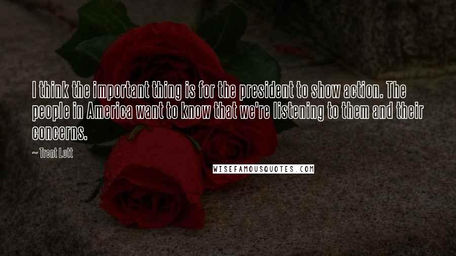 Trent Lott Quotes: I think the important thing is for the president to show action. The people in America want to know that we're listening to them and their concerns.