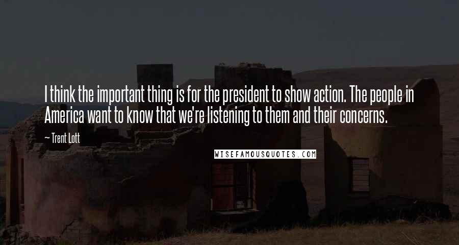 Trent Lott Quotes: I think the important thing is for the president to show action. The people in America want to know that we're listening to them and their concerns.