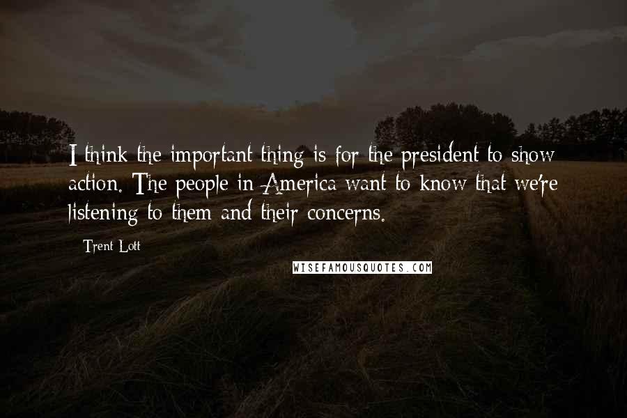 Trent Lott Quotes: I think the important thing is for the president to show action. The people in America want to know that we're listening to them and their concerns.