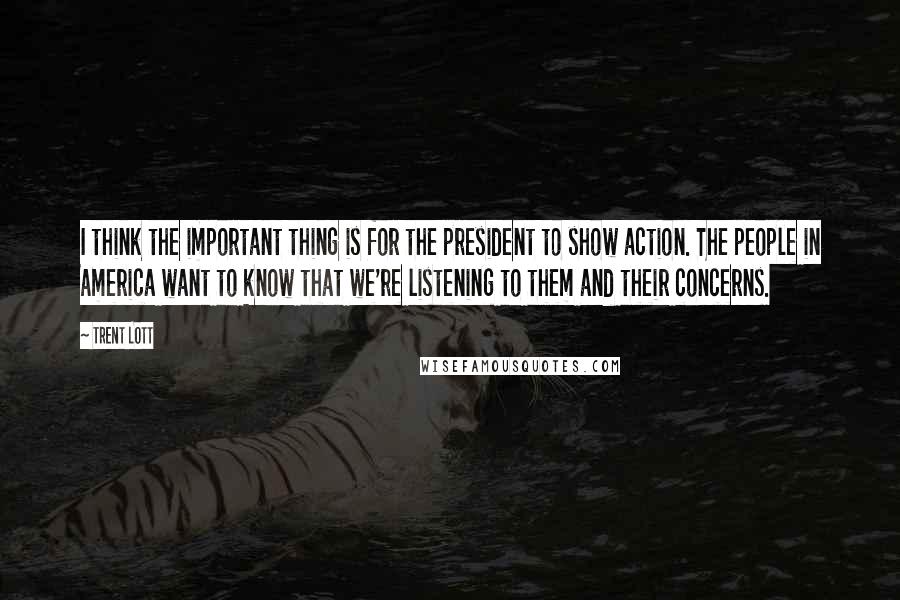 Trent Lott Quotes: I think the important thing is for the president to show action. The people in America want to know that we're listening to them and their concerns.