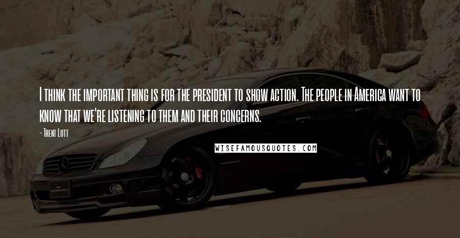 Trent Lott Quotes: I think the important thing is for the president to show action. The people in America want to know that we're listening to them and their concerns.