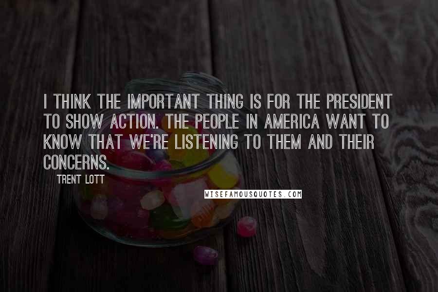 Trent Lott Quotes: I think the important thing is for the president to show action. The people in America want to know that we're listening to them and their concerns.