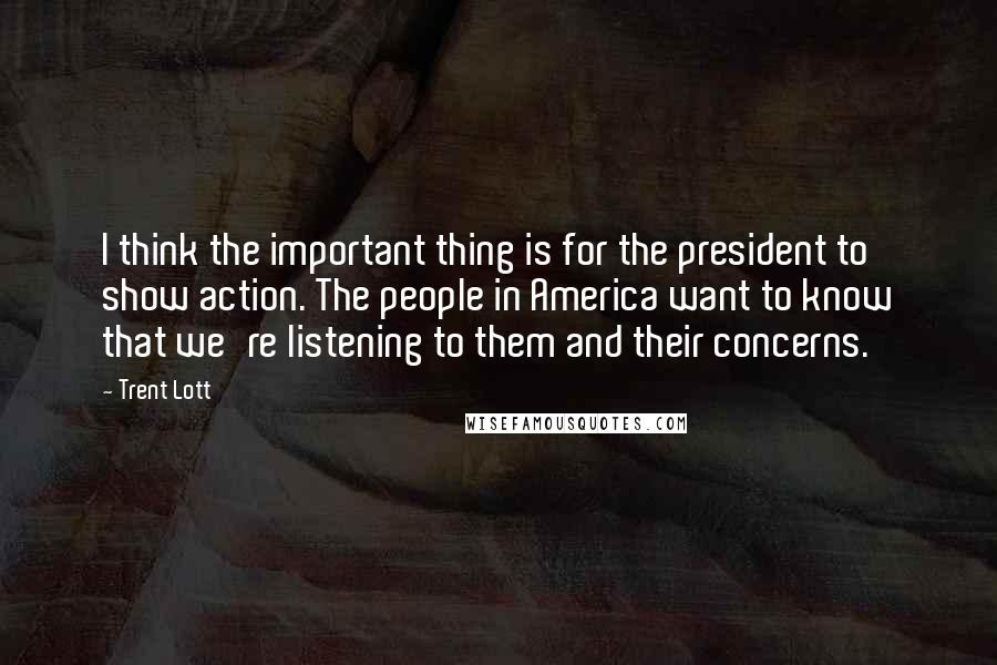 Trent Lott Quotes: I think the important thing is for the president to show action. The people in America want to know that we're listening to them and their concerns.