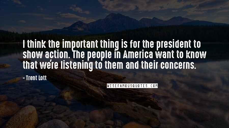 Trent Lott Quotes: I think the important thing is for the president to show action. The people in America want to know that we're listening to them and their concerns.