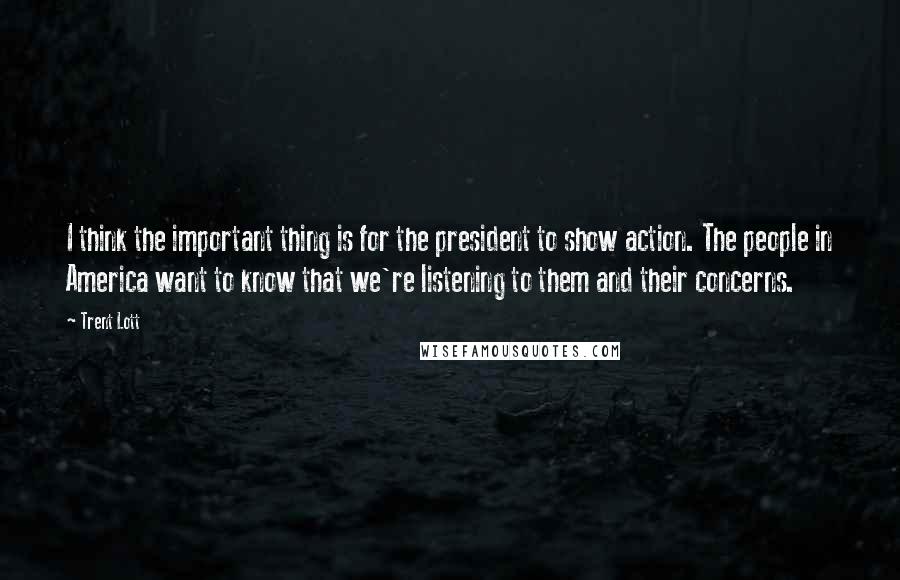 Trent Lott Quotes: I think the important thing is for the president to show action. The people in America want to know that we're listening to them and their concerns.