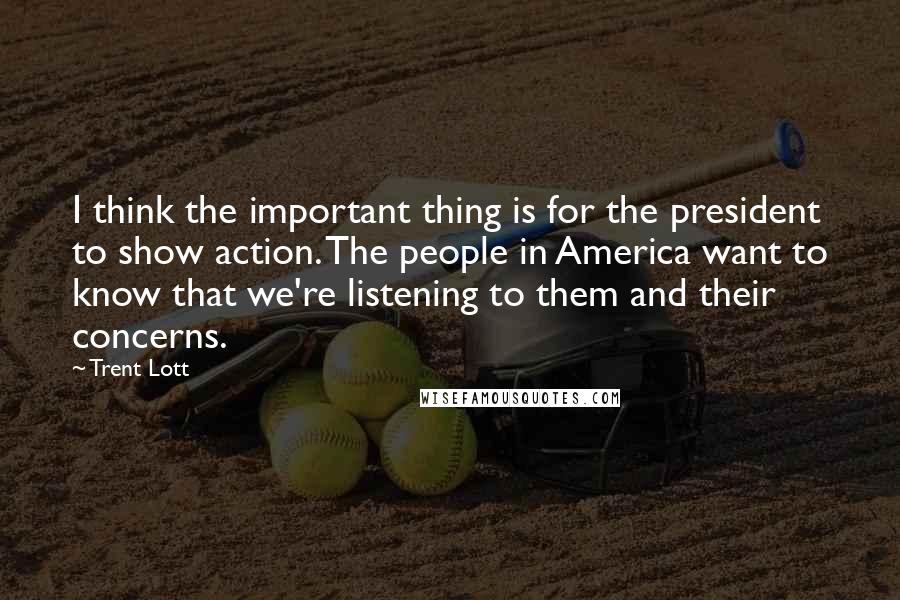 Trent Lott Quotes: I think the important thing is for the president to show action. The people in America want to know that we're listening to them and their concerns.