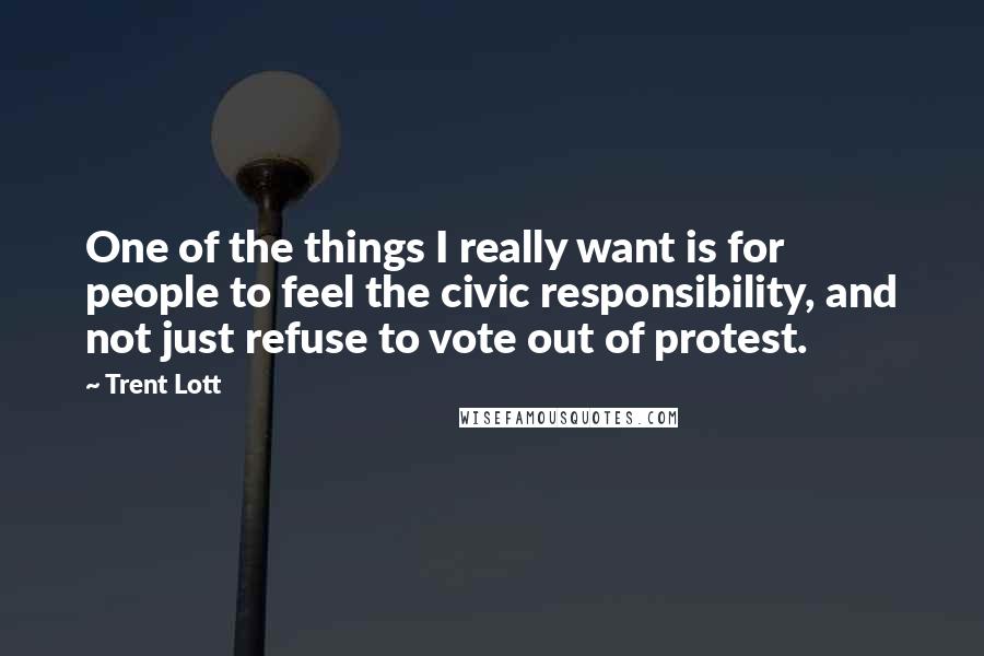 Trent Lott Quotes: One of the things I really want is for people to feel the civic responsibility, and not just refuse to vote out of protest.