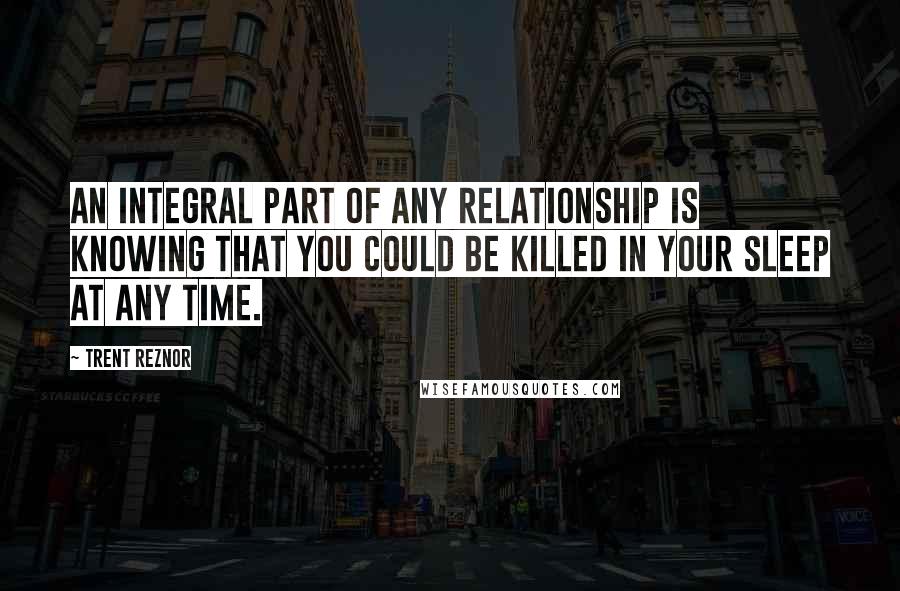 Trent Reznor Quotes: An integral part of any relationship is knowing that you could be killed in your sleep at any time.