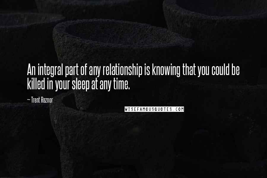 Trent Reznor Quotes: An integral part of any relationship is knowing that you could be killed in your sleep at any time.