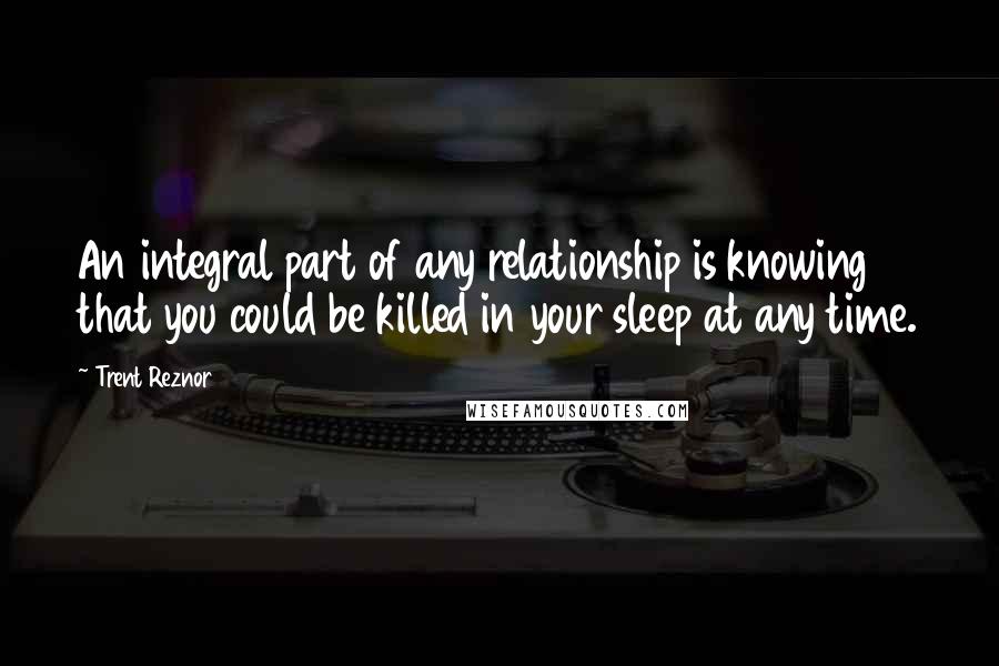 Trent Reznor Quotes: An integral part of any relationship is knowing that you could be killed in your sleep at any time.