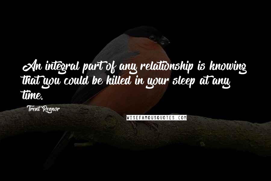 Trent Reznor Quotes: An integral part of any relationship is knowing that you could be killed in your sleep at any time.