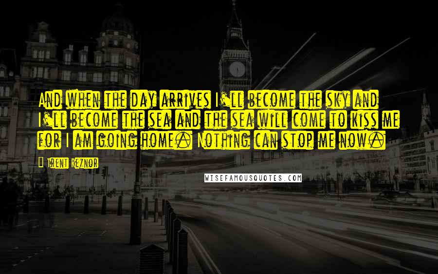 Trent Reznor Quotes: And when the day arrives I'll become the sky and I'll become the sea and the sea will come to kiss me for I am going home. Nothing can stop me now.